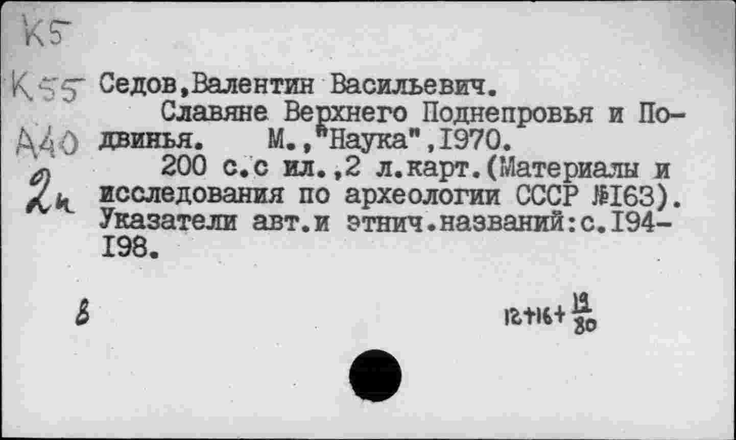 ﻿кг
К.'-’S Седов,Валентин Васильевич.
Славяне Верхнего Поднепровья и По~ Д4о двинья.	М., ’‘Наука”, 1970.
200 с. с ил.,2 л.карт.(Материалы и исследования по археологии СССР №163). Указатели авт.и этнич.названий:с.194-198.
&	lbtl€+